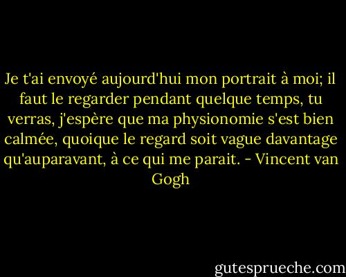 Je t'ai envoyé aujourd'hui mon portrait à moi; il faut le regarder pendant quelque temps, tu verras, j'espère que ma physionomie s'est bien calmée, quoique le regard soit vague davantage qu'auparavant, à ce qui me parait. - Vincent van Gogh
