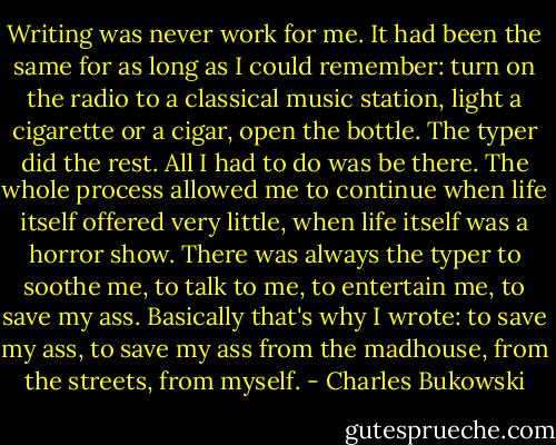 Writing was never work for me. It had been the same for as long as I could remember: turn on the radio to a classical music station, light a cigarette or a cigar, open the bottle. The typer did the rest. All I had to do was be there. The whole process allowed me to continue when life itself offered very little, when life itself was a horror show. There was always the typer to soothe me, to talk to me, to entertain me, to save my ass. Basically that's why I wrote: to save my ass, to save my ass from the madhouse, from the streets, from myself. - Charles Bukowski
