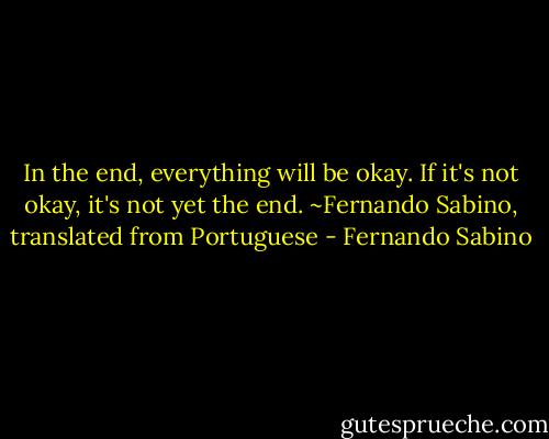 In the end, everything will be okay. If it's not okay, it's not yet the end. ~Fernando Sabino, translated from Portuguese - Fernando Sabino
