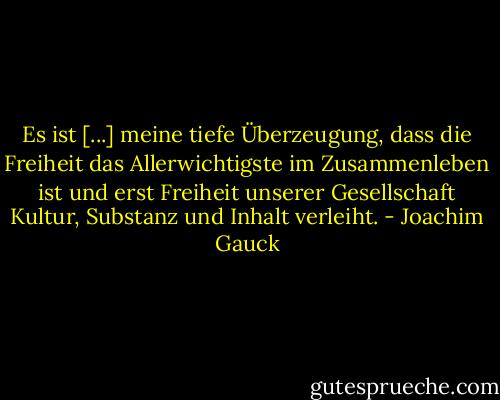Es ist [...] meine tiefe Überzeugung, dass die Freiheit das Allerwichtigste im Zusammenleben ist und erst Freiheit unserer Gesellschaft Kultur, Substanz und Inhalt verleiht. - Joachim Gauck