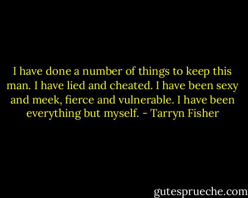 I have done a number of things to keep this man. I have lied and cheated. I have been sexy and meek, fierce and vulnerable. I have been everything but myself. - Tarryn Fisher