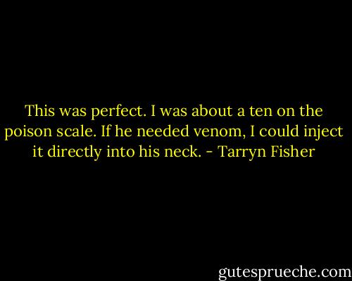 This was perfect. I was about a ten on the poison scale. If he needed venom, I could inject it directly into his neck. - Tarryn Fisher