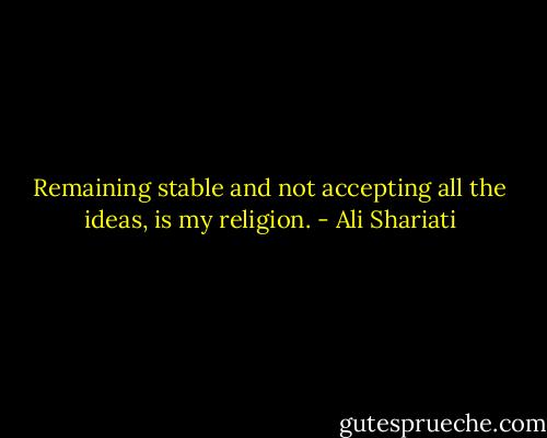 Remaining stable and not accepting all the ideas, is my religion. - Ali Shariati