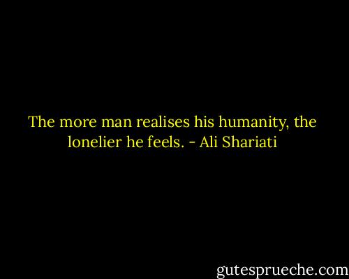 The more man realises his humanity, the lonelier he feels. - Ali Shariati