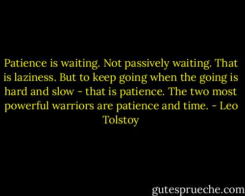 Patience is waiting. Not passively waiting. That is laziness. But to keep going when the going is hard and slow - that is patience. The two most powerful warriors are patience and time. - Leo Tolstoy