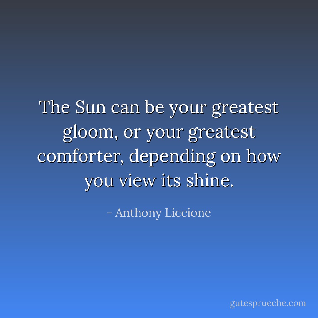 The Sun can be your greatest gloom, or your greatest comforter, depending on how you view its shine. - Anthony Liccione