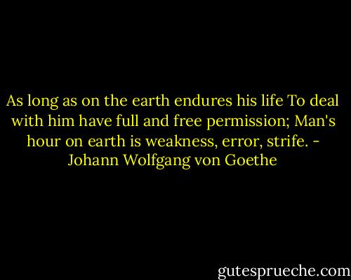 As long as on the earth endures his life<br />To deal with him have full and free permission;<br />Man's hour on earth is weakness, error, strife. - Johann Wolfgang von Goethe