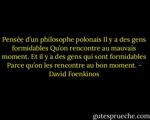 Pensée d’un philosophe polonais<br />Il y a des gens formidables<br />Qu’on rencontre au mauvais moment.<br />Et il y a des gens qui sont formidables<br />Parce qu’on les rencontre au bon moment. - David Foenkinos