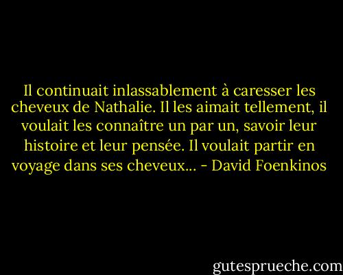 Il continuait inlassablement à caresser les cheveux de Nathalie. Il les aimait tellement, il voulait les connaître un par un, savoir leur histoire et leur pensée. Il voulait partir en voyage dans ses cheveux... - David Foenkinos