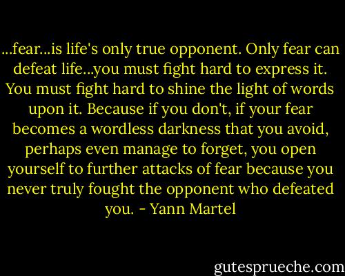 ...fear...is life's only true opponent. Only fear can defeat life...you must fight hard to express it. You must fight hard to shine the light of words upon it. Because if you don't, if your fear becomes a wordless darkness that you avoid, perhaps even manage to forget, you open yourself to further attacks of fear because you never truly fought the opponent who defeated you. - Yann Martel