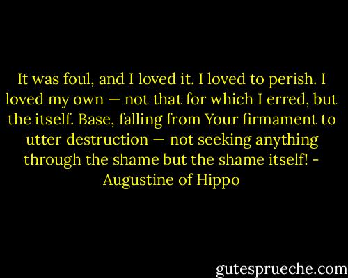 It was foul, and I loved it. I loved to perish. I loved my own — not that for which I erred, but the itself. Base, falling from Your firmament to utter destruction — not seeking anything through the shame but the shame itself! - Augustine of Hippo