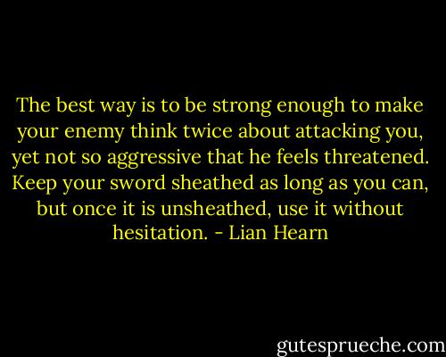 The best way is to be strong enough to make your enemy think twice about attacking you, yet not so aggressive that he feels threatened. Keep your sword sheathed as long as you can, but once it is unsheathed, use it without hesitation. - Lian Hearn