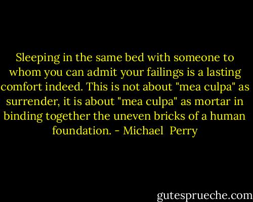 Sleeping in the same bed with someone to whom you can admit your failings is a lasting comfort indeed. This is not about "mea culpa" as surrender, it is about "mea culpa" as mortar in binding together the uneven bricks of a human foundation. - Michael  Perry