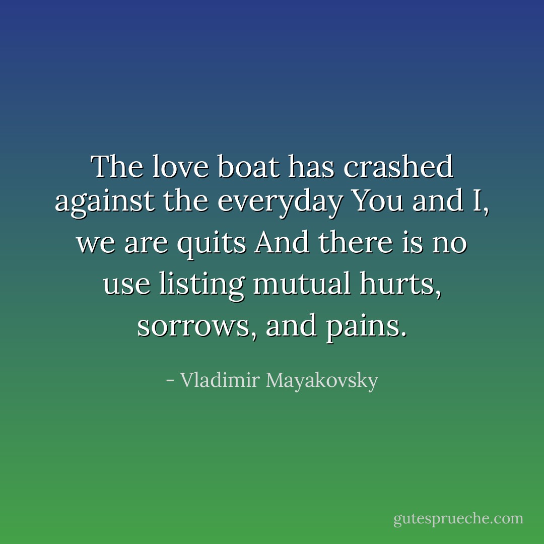 The love boat has crashed against the everyday<br />You and I, we are quits<br />And there is no use listing mutual hurts, sorrows, and pains. - Vladimir Mayakovsky