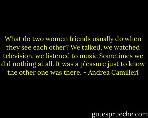 What do two women friends usually do when they see each other? We talked, we watched television, we listened to music Sometimes we did nothing at all. It was a pleasure just to know the other one was there. - Andrea Camilleri