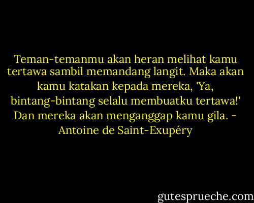 Teman-temanmu akan heran melihat kamu tertawa sambil memandang langit. Maka akan kamu katakan kepada mereka, 'Ya, bintang-bintang selalu membuatku tertawa!' Dan mereka akan menganggap kamu gila. - Antoine de Saint-Exupéry
