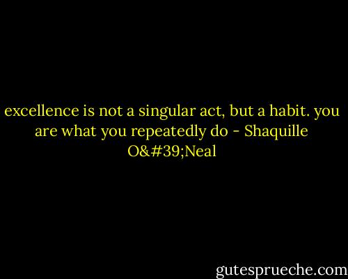 excellence is not a singular act, but a habit. you are what you repeatedly do - Shaquille O'Neal