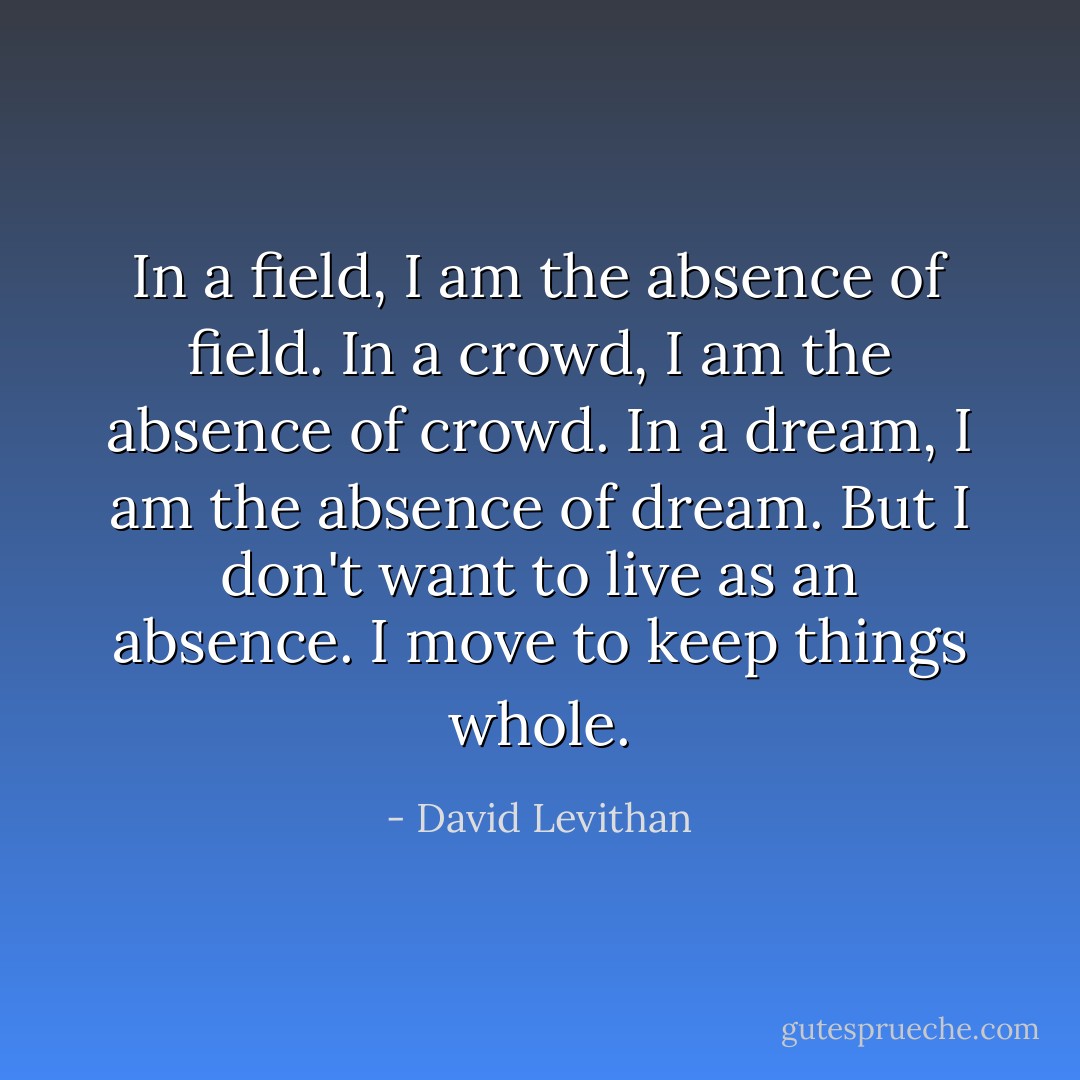 In a field, I am the absence of field. In a crowd, I am the absence of crowd. In a dream, I am the absence of dream. But I don't want to live as an absence. I move to keep things whole. - David Levithan