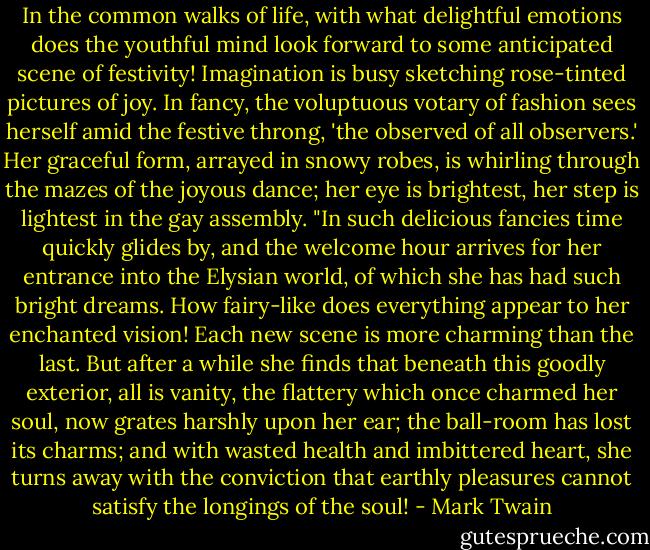In the common walks of life, with what delightful emotions does the youthful mind look forward to some anticipated scene of festivity! Imagination is busy sketching rose-tinted pictures of joy. In fancy, the voluptuous votary of fashion sees herself amid the festive throng, 'the observed of all observers.' Her graceful form, arrayed in snowy robes, is whirling through the mazes of the joyous dance; her eye is brightest, her step is lightest in the gay assembly. "In such delicious fancies time quickly glides by, and the welcome hour arrives for her entrance into the Elysian world, of which she has had such bright dreams. How fairy-like does everything appear to her enchanted vision! Each new scene is more charming than the last. But after a while she finds that beneath this goodly exterior, all is vanity, the flattery which once charmed her soul, now grates harshly upon her ear; the ball-room has lost its charms; and with wasted health and imbittered heart, she turns away with the conviction that earthly pleasures cannot satisfy the longings of the soul! - Mark Twain