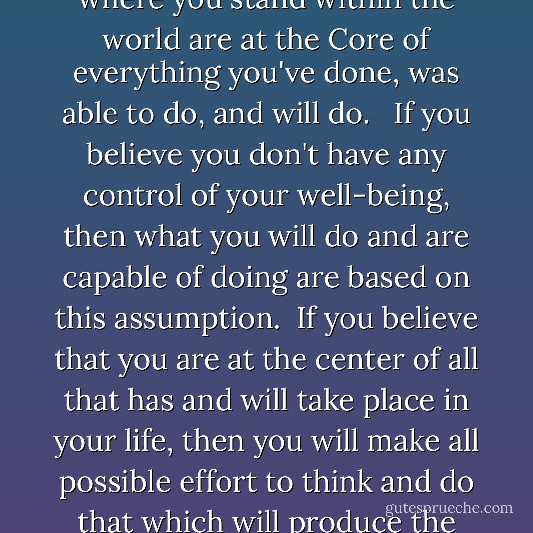 What Are You Made of:<br /><br />Your belief system in regards to where you stand within the world are at the Core of everything you've done, was able to do, and will do. <br /><br />If you believe you don't have any control of your well-being, then what you will do and are capable of doing are based on this assumption.<br /><br />If you believe that you are at the center of all that has and will take place in your life, then you will make all possible effort to think and do that which will produce the results that you seek. - Therone Shellman