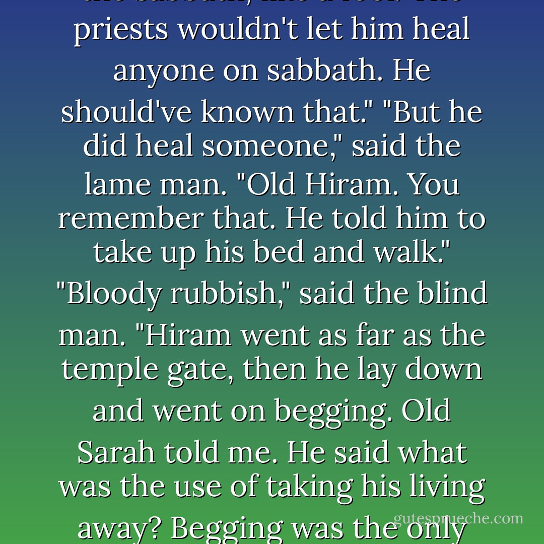 Waste of time," said the leper. "There's a dozen or more beggars who come here every day, pretending to be cripples, hiring themselves out to the holy men. A couple of drachmas and they'll swear they've been crippled or blind for years then stage a bloody miraculous recovery. Holy men? Healers? Don't make me laugh."<br />"But this man is different," said Christ.<br />"I remember him," said the blind man. "Jesus. He come here on the sabbath, like a fool. The priests wouldn't let him heal anyone on sabbath. He should've known that."<br />"But he did heal someone," said the lame man. "Old Hiram. You remember that. He told him to take up his bed and walk."<br />"Bloody rubbish," said the blind man. "Hiram went as far as the temple gate, then he lay down and went on begging. Old Sarah told me. He said what was the use of taking his living away? Begging was the only thing he knew how to do. You and your blether about goodness," he said, turning to Christ, "where's the goodness in throwing an old man out into the street without a trade, without a home, without a penny? Eh? That Jesus is asking too much of people."<br />"But he was good," said the lame man. "I don't care what you say. You could feel it, you could see it in his eyes."<br />"I never saw it," said the blind man. - Philip Pullman