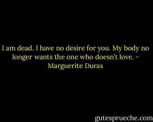 I am dead. I have no desire for you. My body no longer wants the one who doesn’t love. - Marguerite Duras