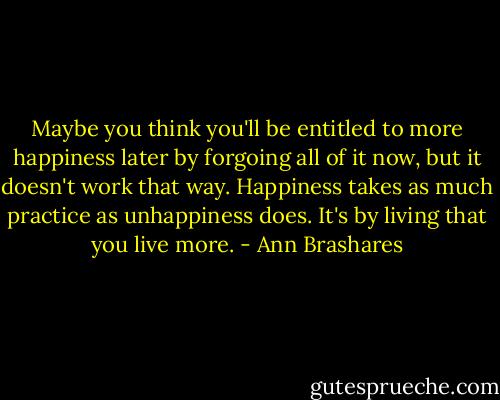 Maybe you think you'll be entitled to more happiness later by forgoing all of it now, but it doesn't work that way. Happiness takes as much practice as unhappiness does. It's by living that you live more. - Ann Brashares