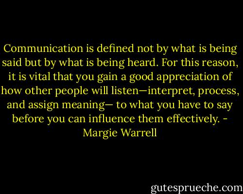 Communication is defined not by what is being said but by what is being heard. For this reason, it is vital that you gain a good appreciation of how other people will listen—interpret, process, and assign meaning— to what you have to say before you can influence them effectively. - Margie Warrell