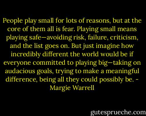 People play small for lots of reasons, but at the core of them all is fear. Playing small means playing safe—avoiding risk, failure, criticism, and the list goes on. But just imagine how incredibly different the world would be if everyone committed to playing big—taking on audacious goals, trying to make a meaningful difference, being all they could possibly be. - Margie Warrell