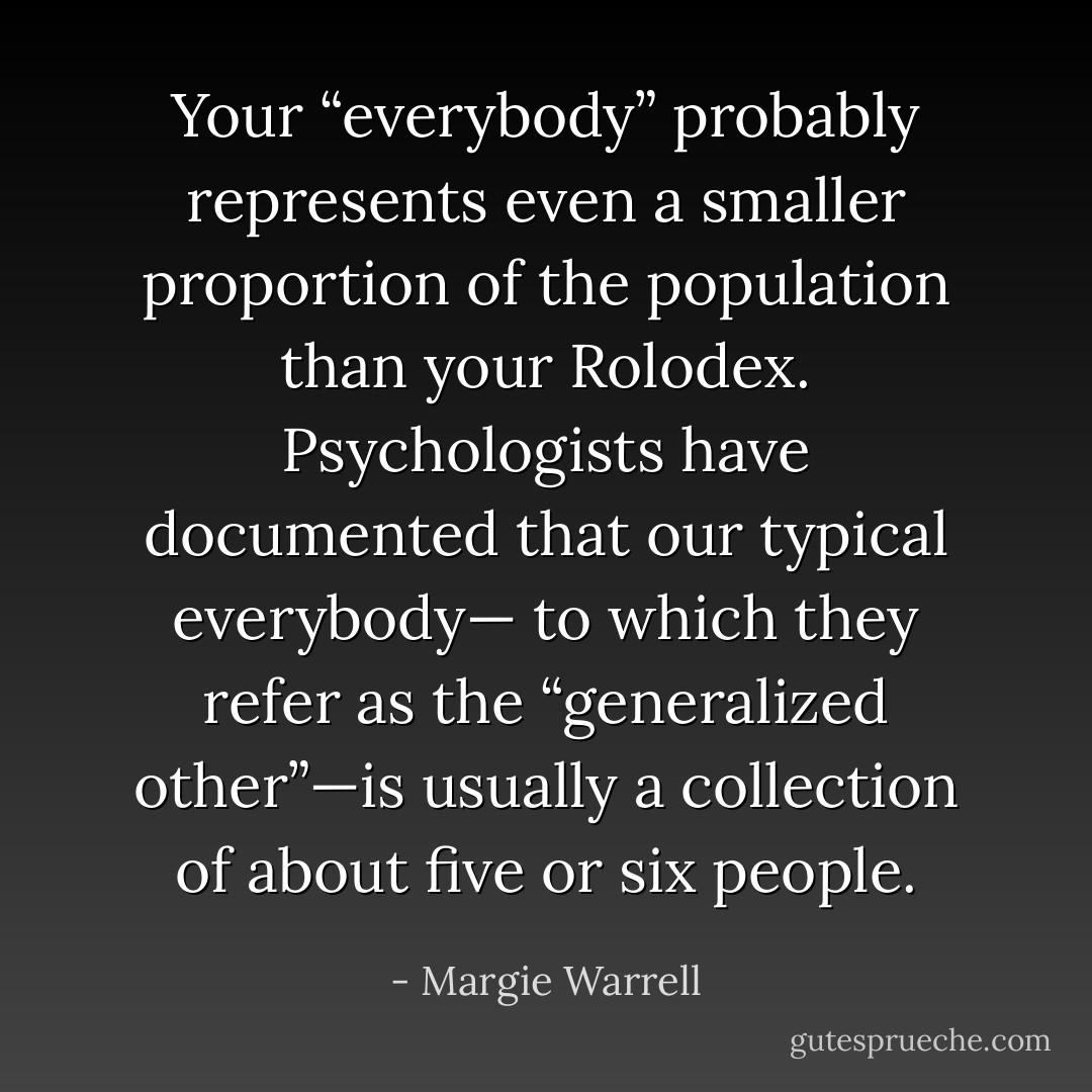 Your “everybody” probably represents even a smaller proportion of the population than your Rolodex. Psychologists have documented that our typical everybody— to which they refer as the “generalized other”—is usually a collection of about five or six people. - Margie Warrell