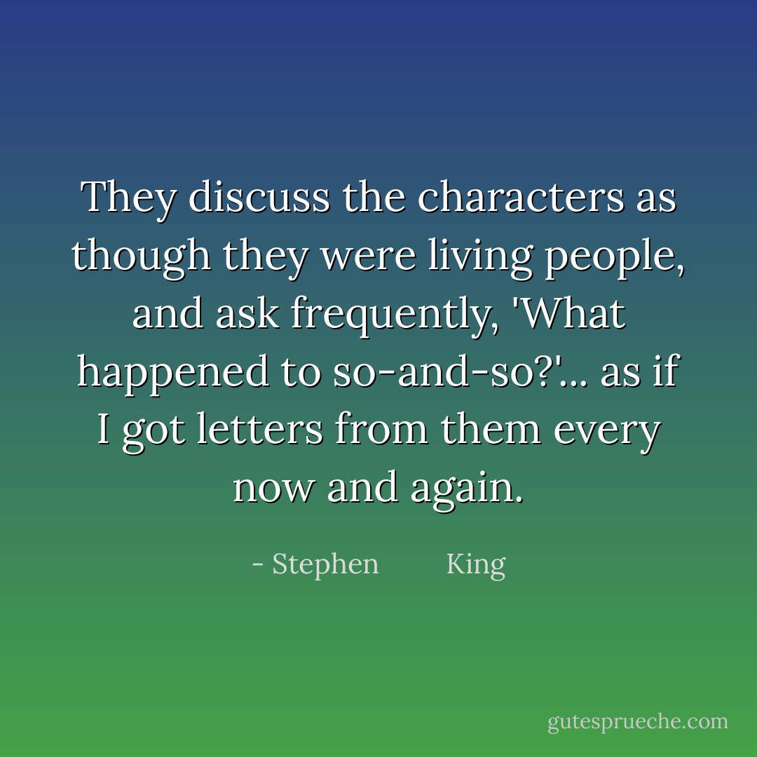 They discuss the characters as though they were living people, and ask frequently, 'What happened to so-and-so?'... as if I got letters from them every now and again. - Stephen         King