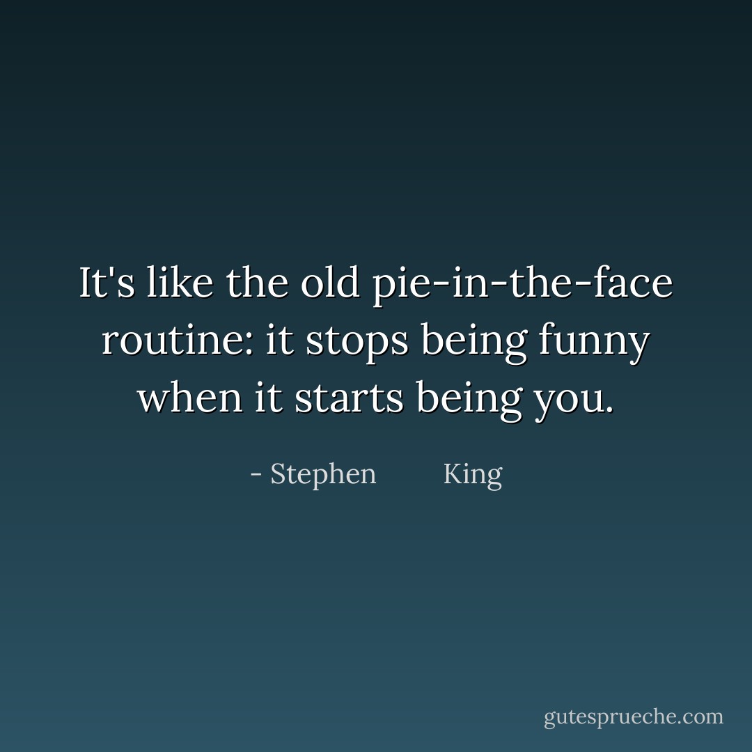It's like the old pie-in-the-face routine: it stops being funny when it starts being you. - Stephen         King