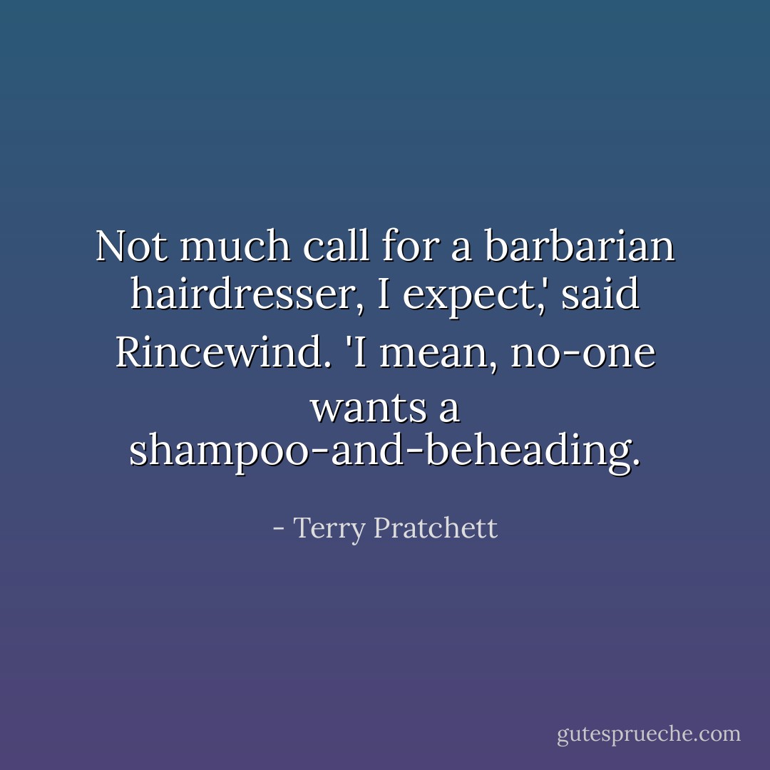 Not much call for a barbarian hairdresser, I expect,' said Rincewind. 'I mean, no-one wants a shampoo-and-beheading. - Terry Pratchett