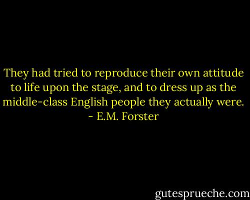 They had tried to reproduce their own attitude to life upon the stage, and to dress up as the middle-class English people they actually were. - E.M. Forster
