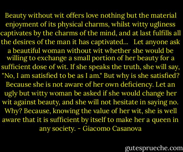 Beauty without wit offers love nothing but the material enjoyment of its physical charms, whilst witty ugliness captivates by the charms of the mind, and at last fulfills all the desires of the man it has captivated...<br /><br /> Let anyone ask a beautiful woman without wit whether she would be willing to exchange a small portion of her beauty for a sufficient dose of wit. If she speaks the truth, she will say, "No, I am satisfied to be as I am." But why is she satisfied? Because she is not aware of her own deficiency. Let an ugly but witty woman be asked if she would change her wit against beauty, and she will not hesitate in saying no. Why? Because, knowing the value of her wit, she is well aware that it is sufficient by itself to make her a queen in any society. - Giacomo Casanova