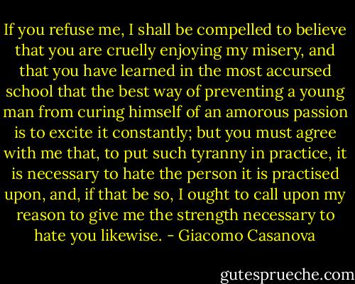 If you refuse me, I shall be compelled to believe that you are cruelly enjoying my misery, and that you have learned in the most accursed school that the best way of preventing a young man from curing himself of an amorous passion is to excite it constantly; but you must agree with me that, to put such tyranny in practice, it is necessary to hate the person it is practised upon, and, if that be so, I ought to call upon my reason to give me the strength necessary to hate you likewise. - Giacomo Casanova