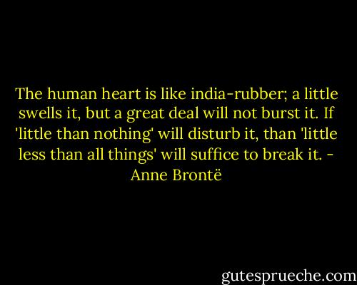 The human heart is like india-rubber; a little swells it, but a great deal will not burst it. If 'little than nothing' will disturb it, than 'little less than all things' will suffice to break it. - Anne Brontë