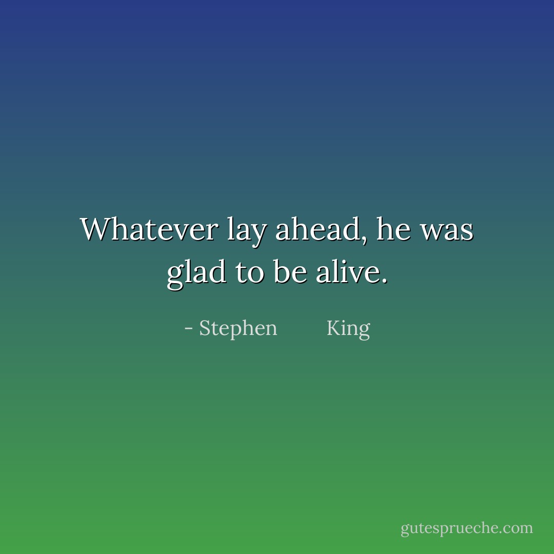 Whatever lay ahead, he was glad to be alive. - Stephen         King