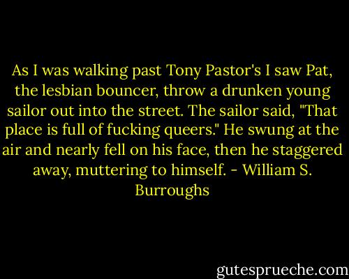 As I was walking past Tony Pastor's I saw Pat, the lesbian bouncer, throw a drunken young sailor out into the street. The sailor said, "That place is full of fucking queers." He swung at the air and nearly fell on his face, then he staggered away, muttering to himself. - William S. Burroughs