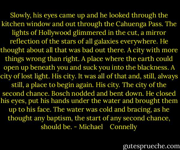 Slowly, his eyes came up and he looked through the kitchen window and out through the Cahuenga Pass. The lights of Hollywood glimmered in the cut, a mirror reflection of the stars of all galaxies everywhere. He thought about all that was bad out there. A city with more things wrong than right. A place where the earth could open up beneath you and suck you into the blackness. A city of lost light. His city. It was all of that and, still, always still, a place to begin again. His city. The city of the second chance.<br />Bosch nodded and bent down. He closed his eyes, put his hands under the water and brought them up to his face. The water was cold and bracing, as he thought any baptism, the start of any second chance, should be. - Michael    Connelly