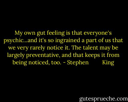 My own gut feeling is that everyone's psychic...and it's so ingrained a part of us that we very rarely notice it. The talent may be largely preventative, and that keeps it from being noticed, too. - Stephen         King