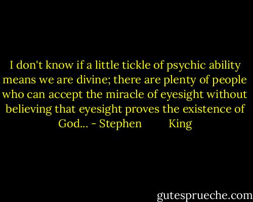 I don't know if a little tickle of psychic ability means we are divine; there are plenty of people who can accept the miracle of eyesight without believing that eyesight proves the existence of God... - Stephen         King