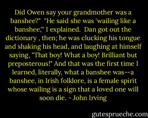 Did Owen say your grandmother was a banshee?"<br /><br />"He said she was 'wailing like a banshee,'" I explained.<br /><br />Dan got out the dictionary , then; he was clucking his tongue and shaking his head, and laughing at himself saying, "That boy! What a boy! Brilliant but preposterous!" And that was the first time I learned, literally, what a banshee was--a banshee, in Irish folklore, is a female spirit whose wailing is a sign that a loved one will soon die. - John Irving