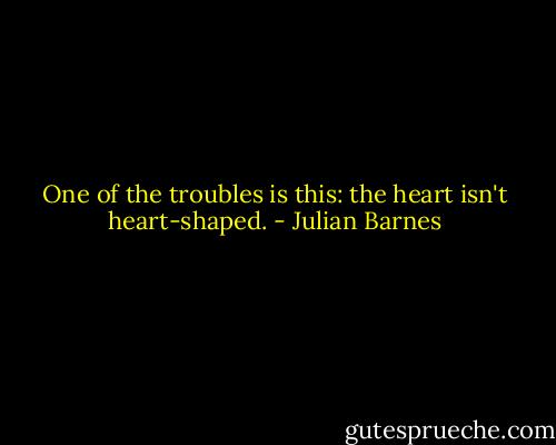 One of the troubles is this: the heart isn't heart-shaped. - Julian Barnes