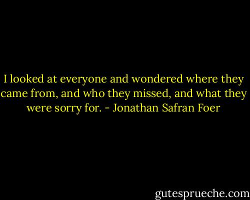 I looked at everyone and wondered where they came from, and who they missed, and what they were sorry for. - Jonathan Safran Foer