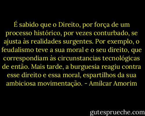 É sabido que o Direito, por força de um processo histórico, por vezes conturbado, se ajusta às realidades surgentes. Por exemplo, o feudalismo teve a sua moral e o seu direito, que correspondiam às circunstancias tecnológicas de então. Mais tarde, a burguesia reagiu contra esse direito e essa moral, espartilhos da sua ambiciosa movimentação. - Amílcar Amorim
