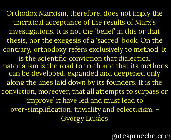 Orthodox Marxism, therefore, does not imply the uncritical acceptance of the results of Marx’s investigations. It is not the ‘belief’ in this or that thesis, nor the exegesis of a ‘sacred’ book. On the contrary, orthodoxy refers exclusively to method. It is the scientific conviction that dialectical materialism is the road to truth and that its methods can be developed, expanded and deepened only along the lines laid down by its founders. It is the conviction, moreover, that all attempts to surpass or ‘improve’ it have led and must lead to over-simplification, triviality and eclecticism. - György Lukács