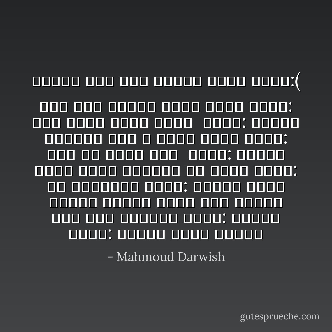 تقول: لماذا نحبّ، فنمشي على طُرُقٍ خاليةْ؟<br />أقول: لنقهر الموت كثيرا بموت أَقلّ<br />وننجو من الهاويةْ<br />تقول: لماذا حلمتُ بأني رأيت سُنوُنُوَّة ًفي يدي؟<br />أقول: لأنك في حاجةٍ لأَحدْ<br /><br />تقول: لماذا تذكِّرني بغد لا أراه<br />معك؟<br />أقول: لأنك إحدى صفات الأبدْ<br /><br />تقول: ستمضي إلى نَفَقِ الليل وحدك<br />بعدي<br />أقول: سأمضي إلى نفق الليل بعدك<br />وحدي:( - Mahmoud Darwish