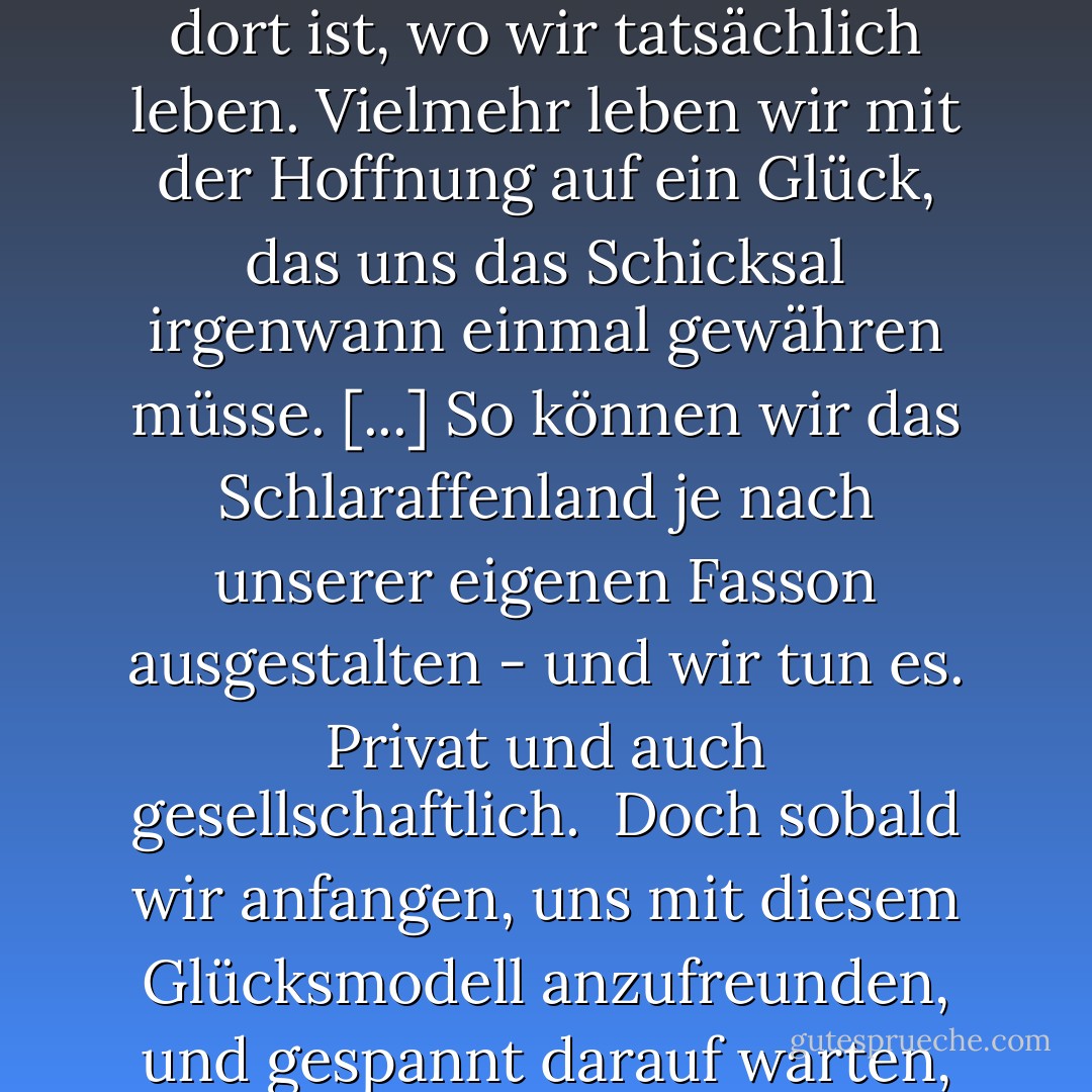 Enttäuschung und Frustration werden [...] alle erleben, die sich wie im Märchen danach sehnen, Glück in einem Schlaraffenland zu finden ... Nur, dass unser Schlaraffenland nicht ein großer Berg von süßem Brei ist ... wir haben andere Fantasien und Bilder von Fülle und Erfülltheit in einem imaginären Schlaraffenland, das nur eben unglücklicherweise niemals dort ist, wo wir tatsächlich leben. Vielmehr leben wir mit der Hoffnung auf ein Glück, das uns das Schicksal irgenwann einmal gewähren müsse. [...] So können wir das Schlaraffenland je nach unserer eigenen Fasson ausgestalten - und wir tun es. Privat und auch gesellschaftlich.<br /><br />Doch sobald wir anfangen, uns mit diesem Glücksmodell anzufreunden, und gespannt darauf warten, wie im Lotto das große Los zu ziehen, werden wir auf einem Weg sein, wo das Glück ganz bestimmt nicht zu uns findet! Wir bleiben hungrig und ungesättigt. Denn geheimnisvollerweise ist das Glück dort, wo wir Bezogenheit leben - selbst in dem unspektatulärsten Tun des Alltags. - Joachim Gauck
