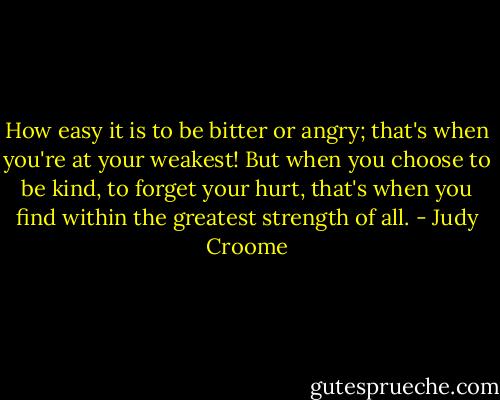 How easy it is to be bitter or angry; that's when you're at your weakest! But when you choose to be kind, to forget your hurt, that's when you find within the greatest strength of all. - Judy Croome
